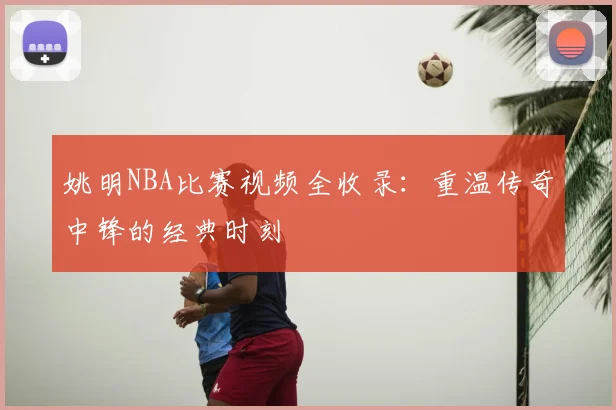 姚明NBA比赛视频全收录:重温传奇中锋的经典时刻
