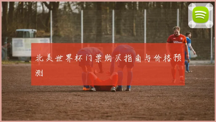 北美世界杯门票购买指南与价格预测