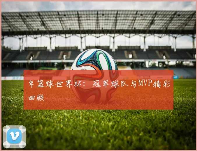 年篮球世界杯：冠军球队与MVP精彩回顾