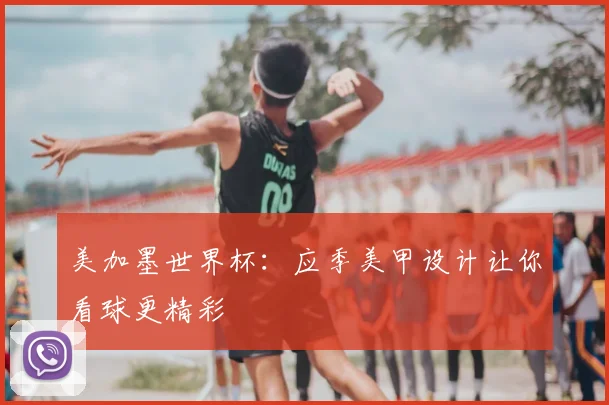 美加墨世界杯:应季美甲设计让你看球更精彩