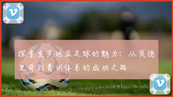 探索克罗地亚足球的魅力:从莫德里奇到青训体系的成功之路