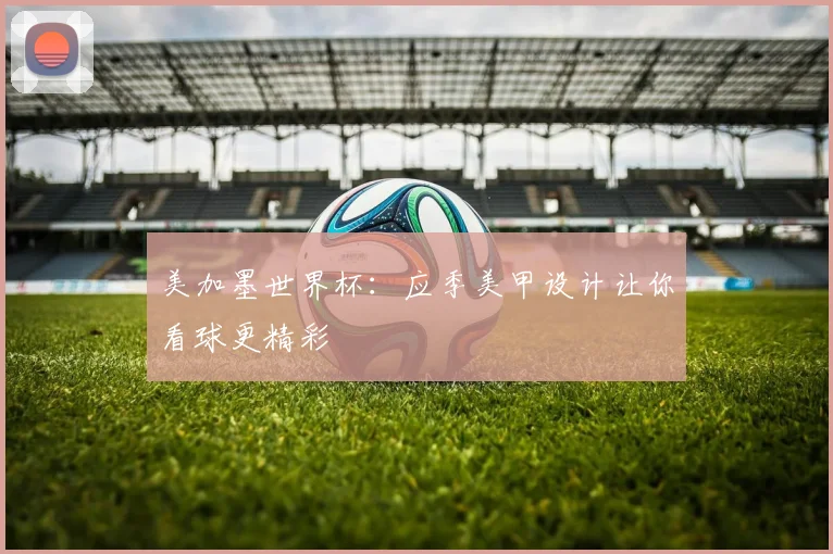 美加墨世界杯:应季美甲设计让你看球更精彩