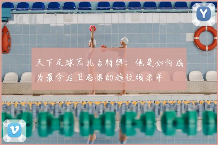 天下足球因扎吉特辑：他是如何成为最令后卫恐惧的越位线杀手