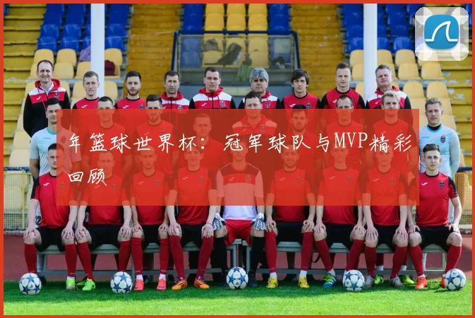 年篮球世界杯:冠军球队与MVP精彩回顾