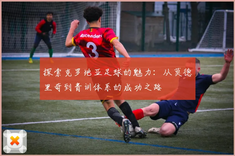 探索克罗地亚足球的魅力:从莫德里奇到青训体系的成功之路